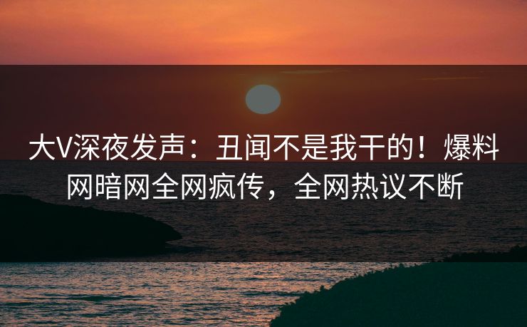 大V深夜发声：丑闻不是我干的！爆料网暗网全网疯传，全网热议不断