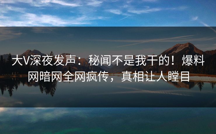 大V深夜发声：秘闻不是我干的！爆料网暗网全网疯传，真相让人瞠目