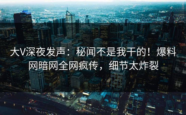 大V深夜发声：秘闻不是我干的！爆料网暗网全网疯传，细节太炸裂