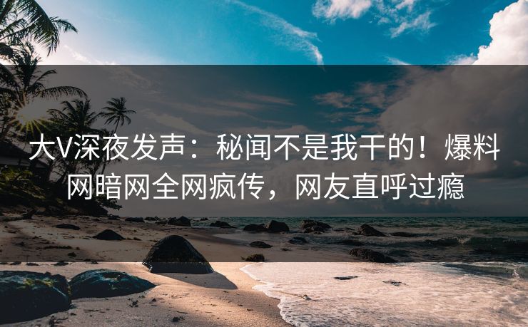 大V深夜发声：秘闻不是我干的！爆料网暗网全网疯传，网友直呼过瘾