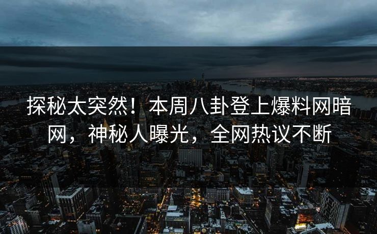 探秘太突然！本周八卦登上爆料网暗网，神秘人曝光，全网热议不断