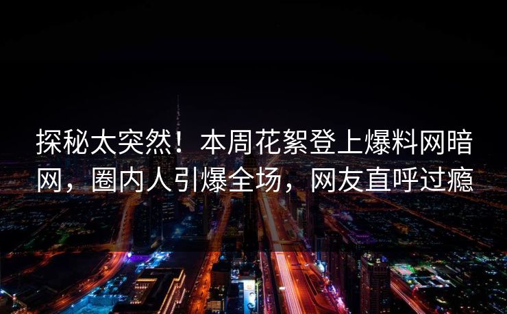 探秘太突然！本周花絮登上爆料网暗网，圈内人引爆全场，网友直呼过瘾
