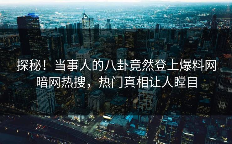 探秘！当事人的八卦竟然登上爆料网暗网热搜，热门真相让人瞠目