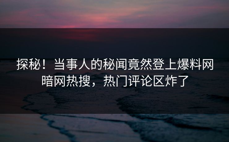 探秘！当事人的秘闻竟然登上爆料网暗网热搜，热门评论区炸了