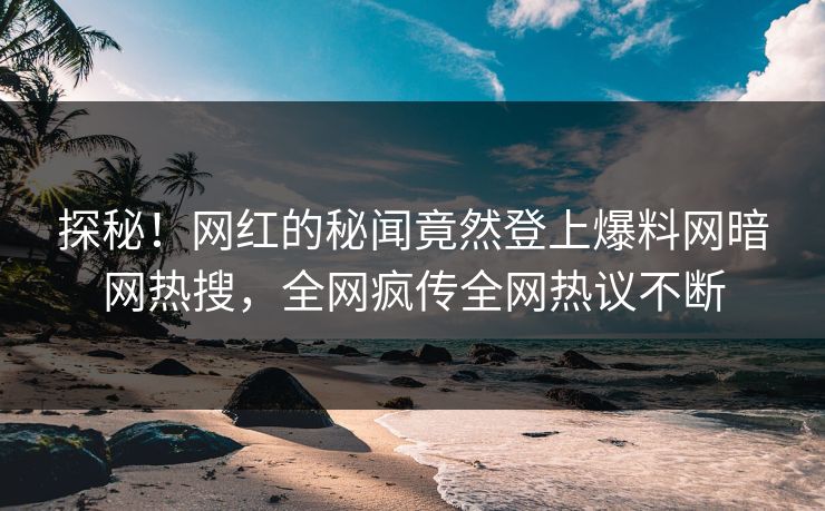 探秘！网红的秘闻竟然登上爆料网暗网热搜，全网疯传全网热议不断