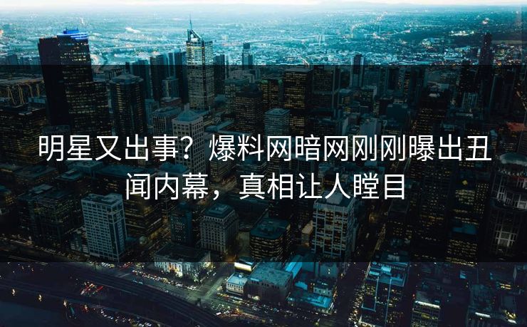明星又出事？爆料网暗网刚刚曝出丑闻内幕，真相让人瞠目