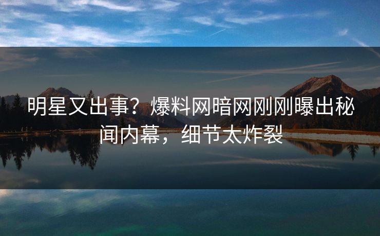 明星又出事？爆料网暗网刚刚曝出秘闻内幕，细节太炸裂