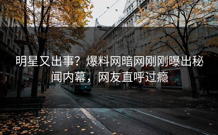明星又出事？爆料网暗网刚刚曝出秘闻内幕，网友直呼过瘾