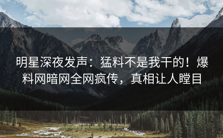 明星深夜发声：猛料不是我干的！爆料网暗网全网疯传，真相让人瞠目