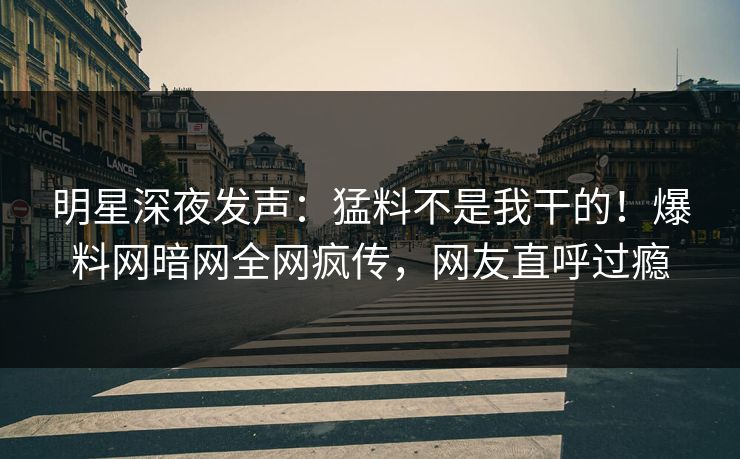 明星深夜发声：猛料不是我干的！爆料网暗网全网疯传，网友直呼过瘾