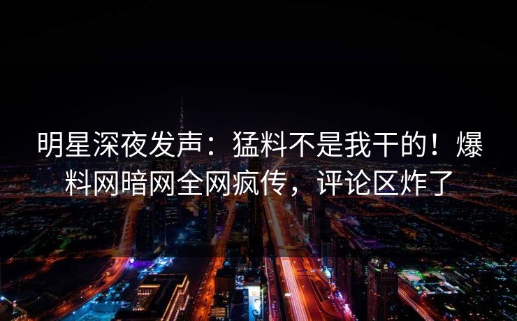 明星深夜发声：猛料不是我干的！爆料网暗网全网疯传，评论区炸了