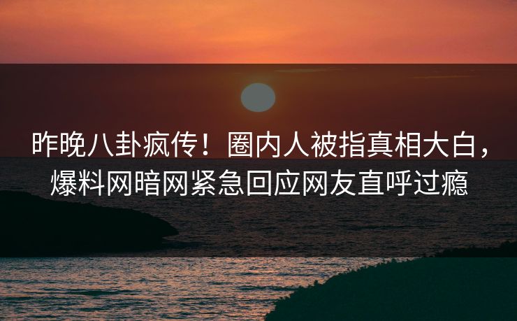 昨晚八卦疯传！圈内人被指真相大白，爆料网暗网紧急回应网友直呼过瘾