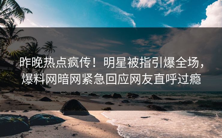 昨晚热点疯传！明星被指引爆全场，爆料网暗网紧急回应网友直呼过瘾