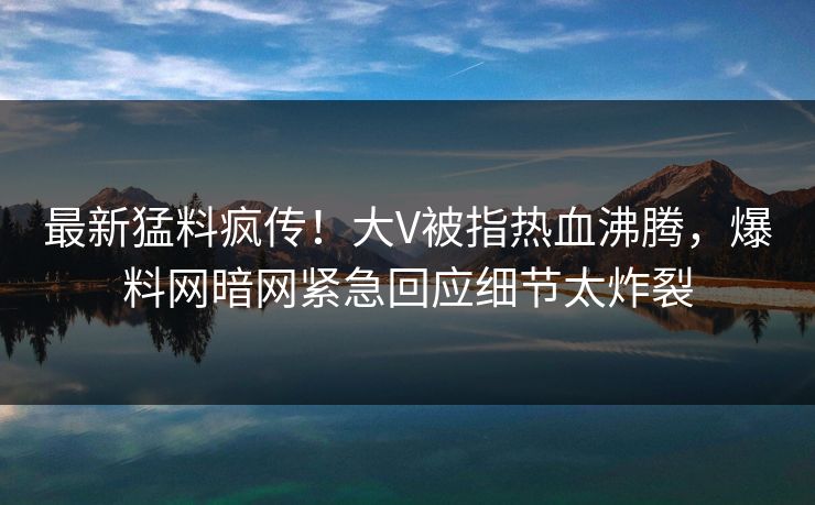 最新猛料疯传！大V被指热血沸腾，爆料网暗网紧急回应细节太炸裂