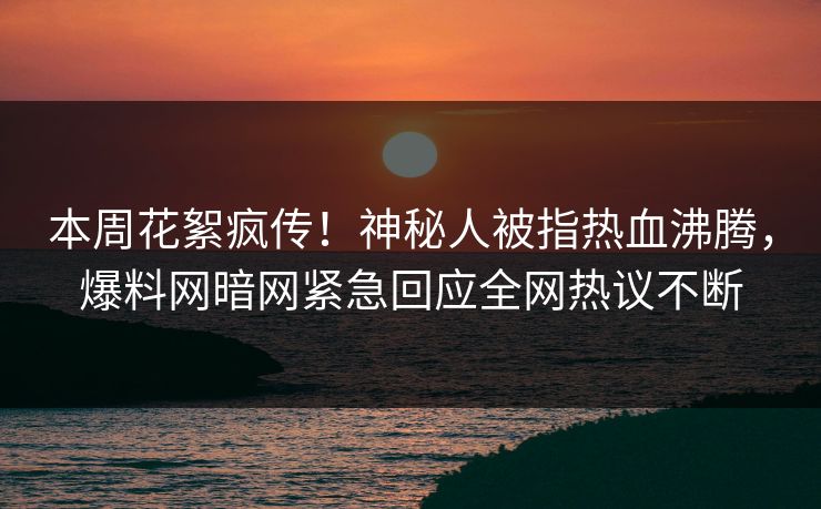 本周花絮疯传！神秘人被指热血沸腾，爆料网暗网紧急回应全网热议不断