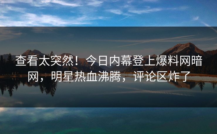 查看太突然！今日内幕登上爆料网暗网，明星热血沸腾，评论区炸了
