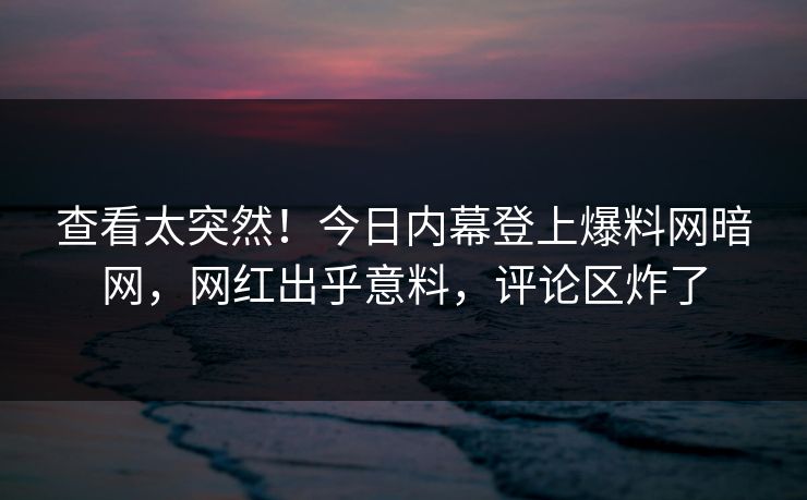 查看太突然！今日内幕登上爆料网暗网，网红出乎意料，评论区炸了