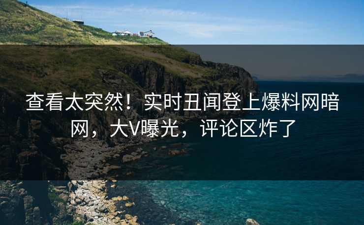 查看太突然！实时丑闻登上爆料网暗网，大V曝光，评论区炸了