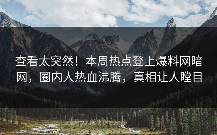 查看太突然！本周热点登上爆料网暗网，圈内人热血沸腾，真相让人瞠目