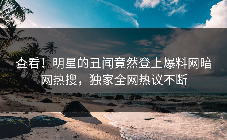 查看！明星的丑闻竟然登上爆料网暗网热搜，独家全网热议不断