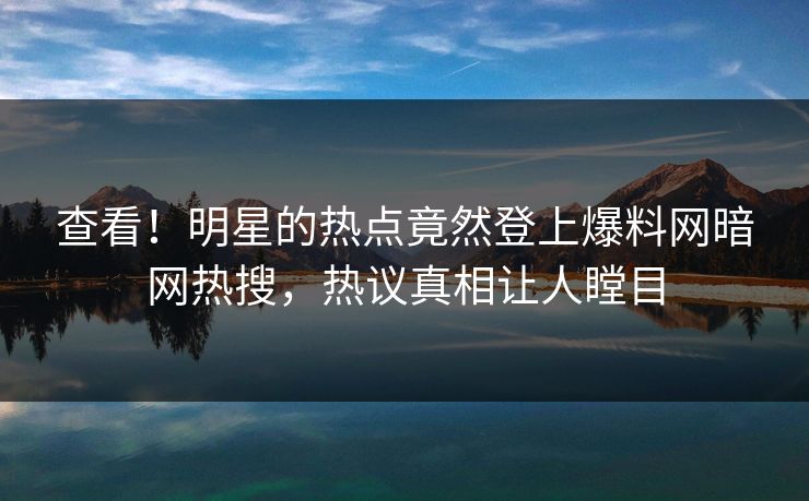 查看！明星的热点竟然登上爆料网暗网热搜，热议真相让人瞠目