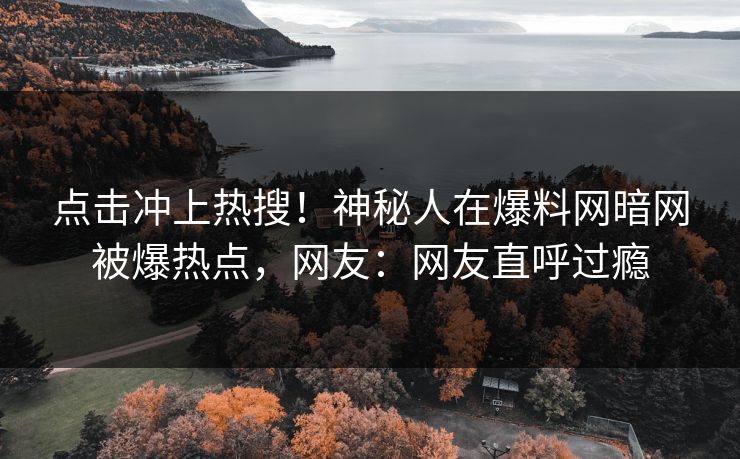 点击冲上热搜！神秘人在爆料网暗网被爆热点，网友：网友直呼过瘾