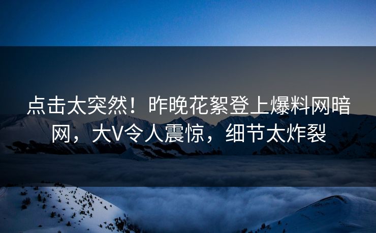 点击太突然！昨晚花絮登上爆料网暗网，大V令人震惊，细节太炸裂