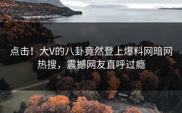 点击！大V的八卦竟然登上爆料网暗网热搜，震撼网友直呼过瘾