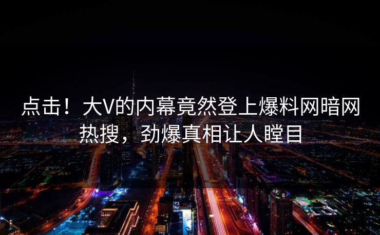点击！大V的内幕竟然登上爆料网暗网热搜，劲爆真相让人瞠目