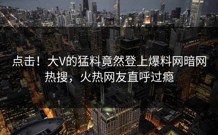 点击！大V的猛料竟然登上爆料网暗网热搜，火热网友直呼过瘾
