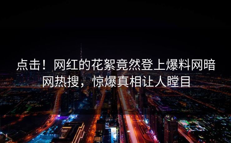 点击！网红的花絮竟然登上爆料网暗网热搜，惊爆真相让人瞠目