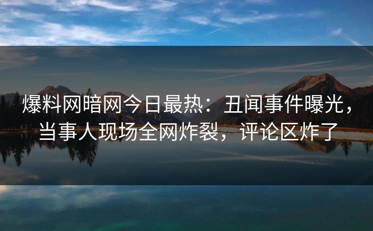 爆料网暗网今日最热：丑闻事件曝光，当事人现场全网炸裂，评论区炸了
