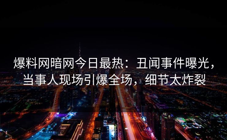 爆料网暗网今日最热：丑闻事件曝光，当事人现场引爆全场，细节太炸裂