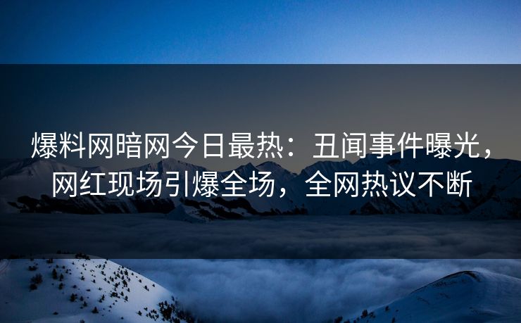 爆料网暗网今日最热：丑闻事件曝光，网红现场引爆全场，全网热议不断