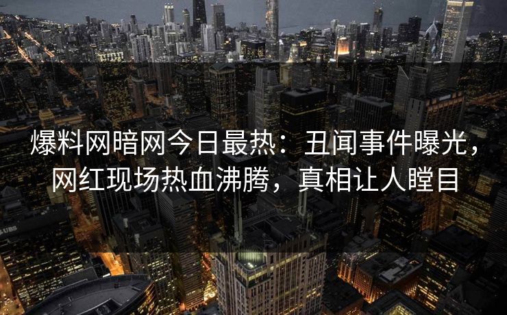 爆料网暗网今日最热：丑闻事件曝光，网红现场热血沸腾，真相让人瞠目