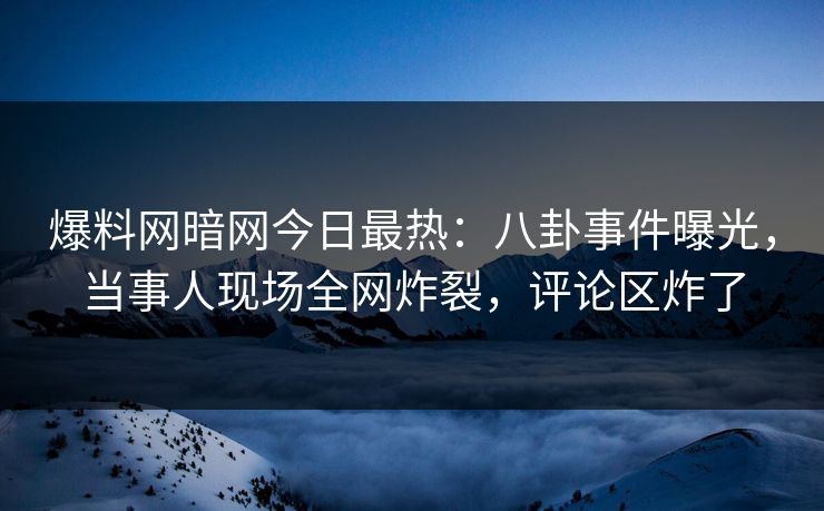 爆料网暗网今日最热：八卦事件曝光，当事人现场全网炸裂，评论区炸了
