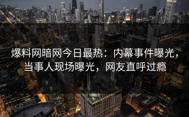 爆料网暗网今日最热：内幕事件曝光，当事人现场曝光，网友直呼过瘾