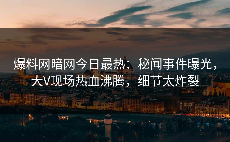 爆料网暗网今日最热：秘闻事件曝光，大V现场热血沸腾，细节太炸裂