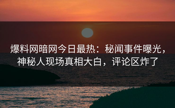 爆料网暗网今日最热：秘闻事件曝光，神秘人现场真相大白，评论区炸了
