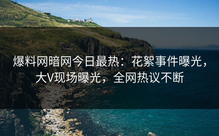 爆料网暗网今日最热：花絮事件曝光，大V现场曝光，全网热议不断