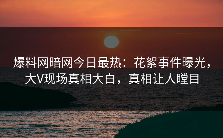 爆料网暗网今日最热：花絮事件曝光，大V现场真相大白，真相让人瞠目