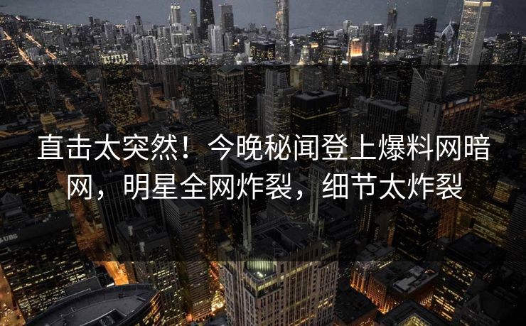 直击太突然！今晚秘闻登上爆料网暗网，明星全网炸裂，细节太炸裂