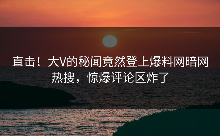 直击！大V的秘闻竟然登上爆料网暗网热搜，惊爆评论区炸了