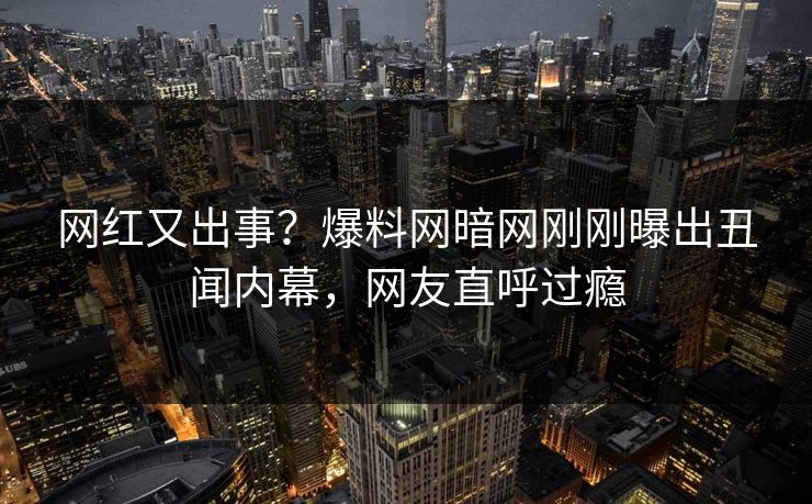 网红又出事？爆料网暗网刚刚曝出丑闻内幕，网友直呼过瘾
