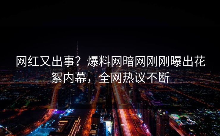 网红又出事？爆料网暗网刚刚曝出花絮内幕，全网热议不断