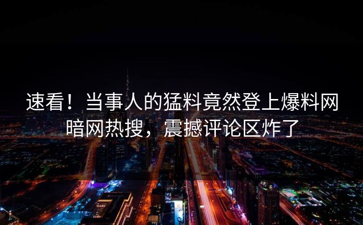 速看!当事人的猛料竟然登上爆料网暗网热搜,震撼评论区炸了 速看!当事人的猛料竟然登上爆料网暗网热搜,震撼评论区炸了