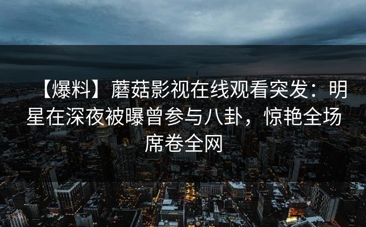 【爆料】蘑菇影视在线观看突发：明星在深夜被曝曾参与八卦，惊艳全场席卷全网