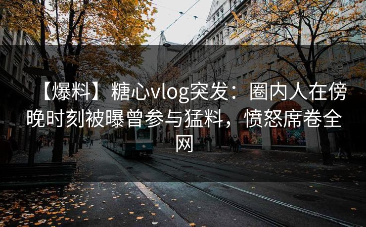 【爆料】糖心vlog突发：圈内人在傍晚时刻被曝曾参与猛料，愤怒席卷全网