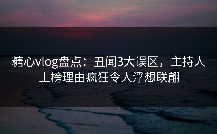 糖心vlog盘点：丑闻3大误区，主持人上榜理由疯狂令人浮想联翩