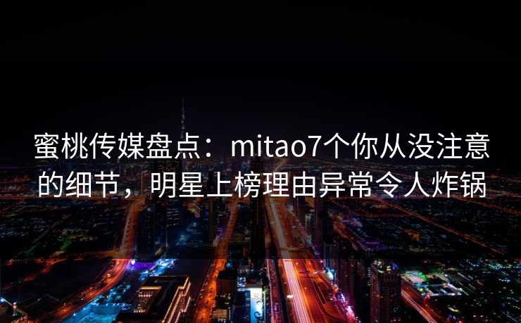 蜜桃传媒盘点：mitao7个你从没注意的细节，明星上榜理由异常令人炸锅